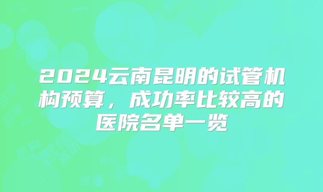 2024云南昆明的试管机构预算，成功率比较高的医院名单一览