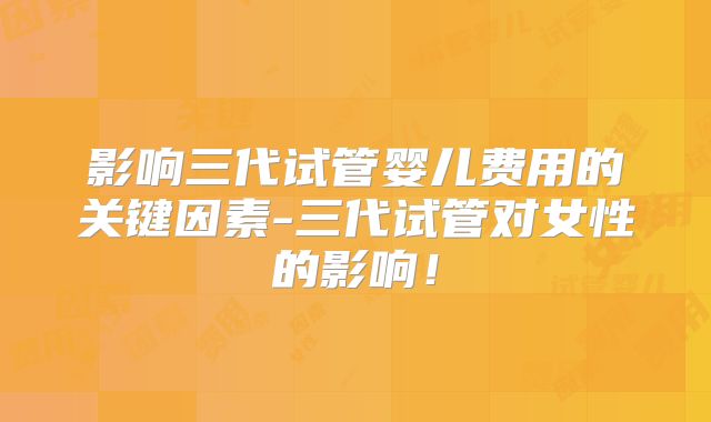 影响三代试管婴儿费用的关键因素-三代试管对女性的影响!