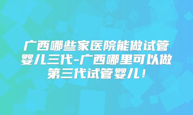 广西哪些家医院能做试管婴儿三代-广西哪里可以做第三代试管婴儿!
