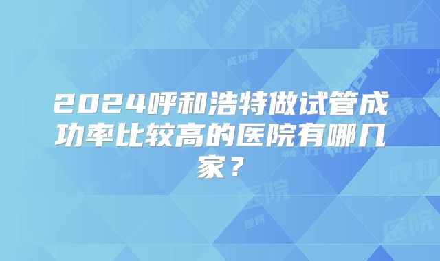 2024呼和浩特做试管成功率比较高的医院有哪几家？