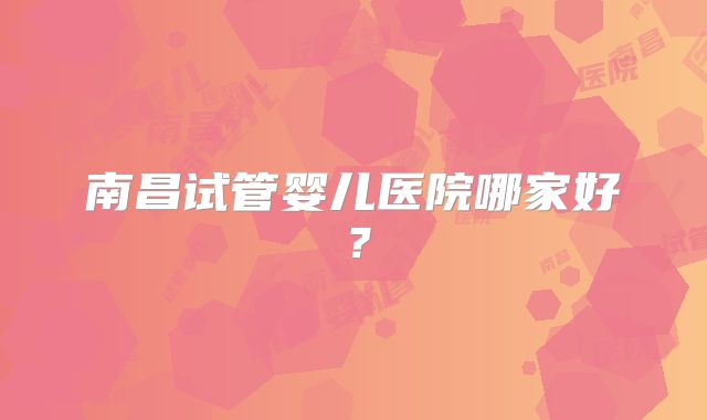 南昌试管婴儿医院哪家好？