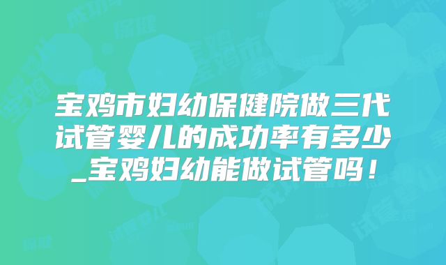 宝鸡市妇幼保健院做三代试管婴儿的成功率有多少_宝鸡妇幼能做试管吗！