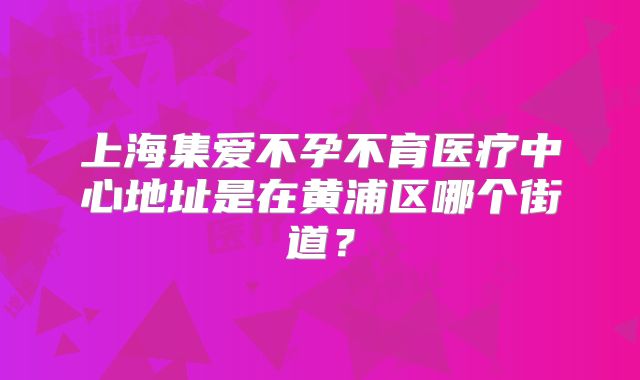 上海集爱不孕不育医疗中心地址是在黄浦区哪个街道?