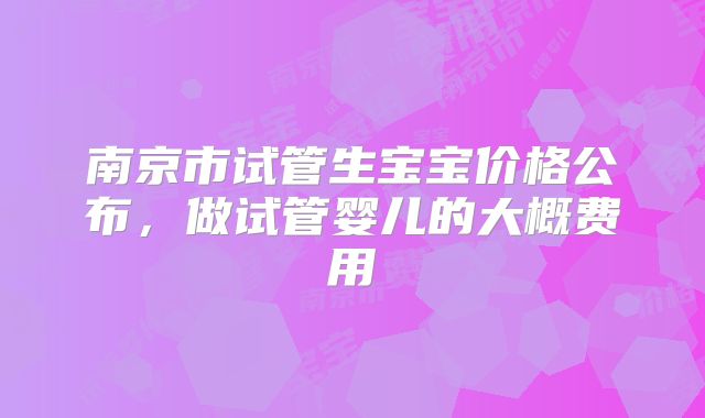 南京市试管生宝宝价格公布，做试管婴儿的大概费用