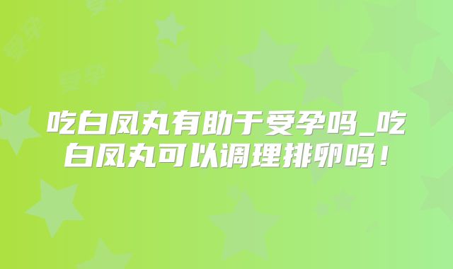 吃白凤丸有助于受孕吗_吃白凤丸可以调理排卵吗!