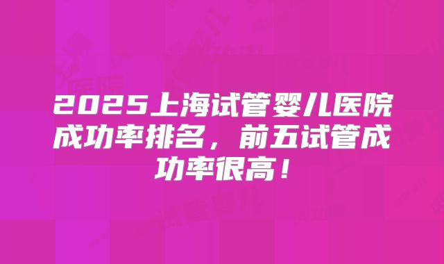 2025上海试管婴儿医院成功率排名，前五试管成功率很高！