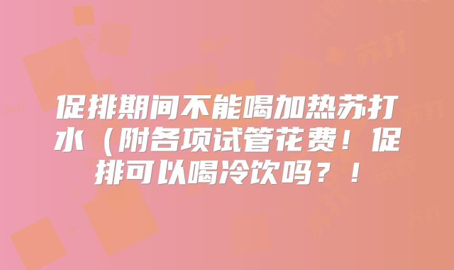促排期间不能喝加热苏打水（附各项试管花费！促排可以喝冷饮吗？！