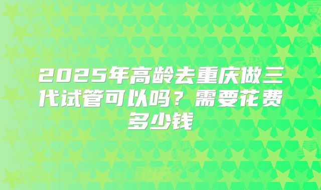 2025年高龄去重庆做三代试管可以吗？需要花费多少钱