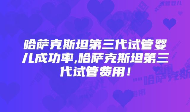 哈萨克斯坦第三代试管婴儿成功率,哈萨克斯坦第三代试管费用！