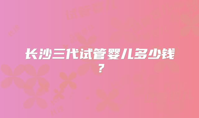 长沙三代试管婴儿多少钱？
