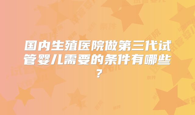 国内生殖医院做第三代试管婴儿需要的条件有哪些?
