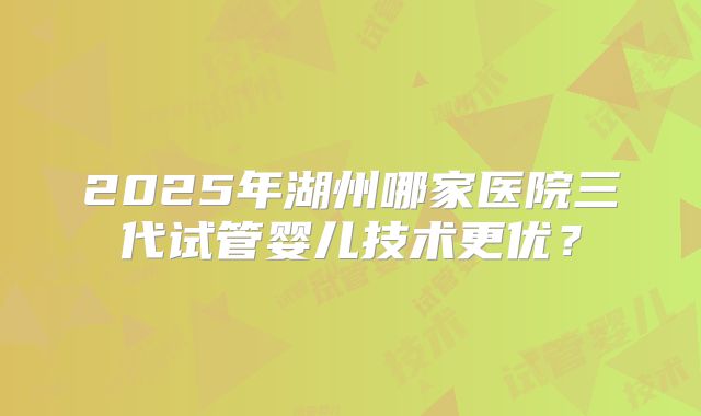 2025年湖州哪家医院三代试管婴儿技术更优?