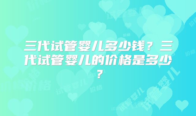 三代试管婴儿多少钱?三代试管婴儿的价格是多少?