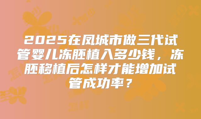 2025在凤城市做三代试管婴儿冻胚植入多少钱,冻胚移植后怎样才能增加试管成功率?