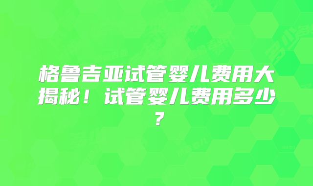 格鲁吉亚试管婴儿费用大揭秘！试管婴儿费用多少？