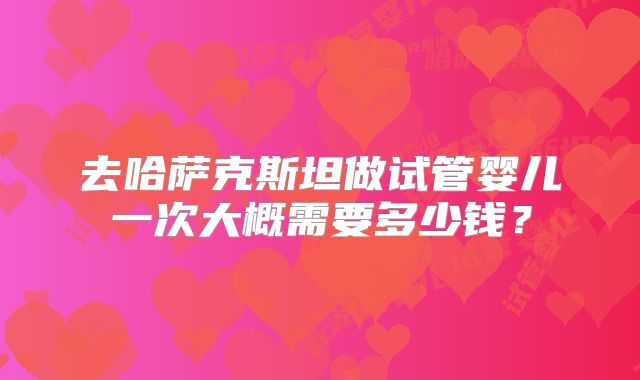 去哈萨克斯坦做试管婴儿一次大概需要多少钱?