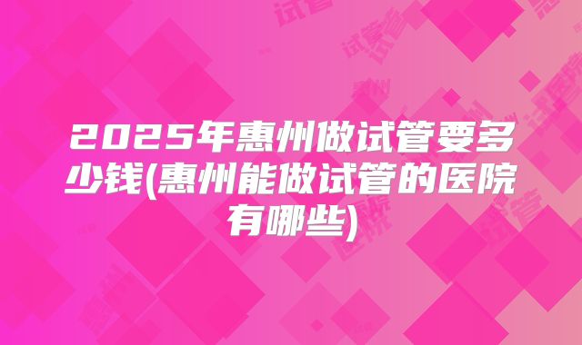 2025年惠州做试管要多少钱(惠州能做试管的医院有哪些)