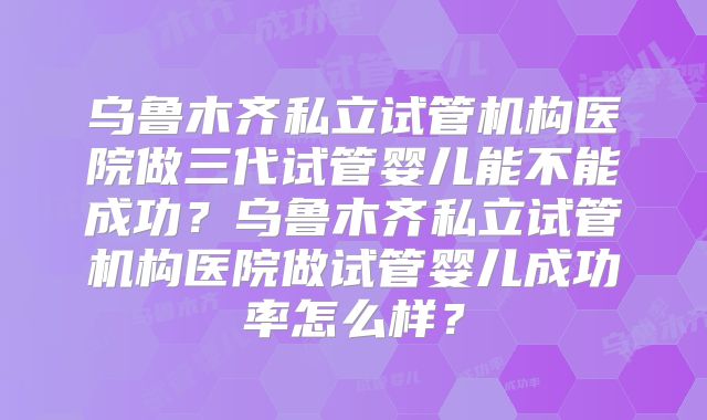 乌鲁木齐私立试管机构医院做三代试管婴儿能不能成功?乌鲁木齐私立试管机构医院做试管婴儿成功率怎么样?