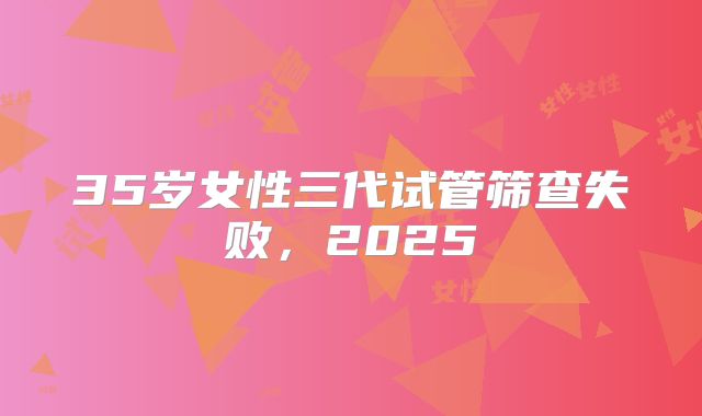 35岁女性三代试管筛查失败,2025