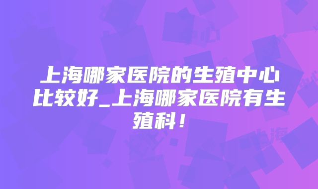 上海哪家医院的生殖中心比较好_上海哪家医院有生殖科!