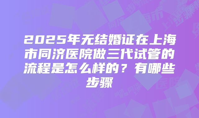 2025年无结婚证在上海市同济医院做三代试管的流程是怎么样的?有哪些步骤