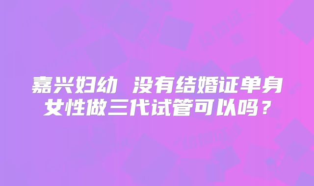 嘉兴妇幼 没有结婚证单身女性做三代试管可以吗?