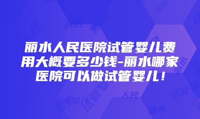 丽水人民医院试管婴儿费用大概要多少钱-丽水哪家医院可以做试管婴儿！