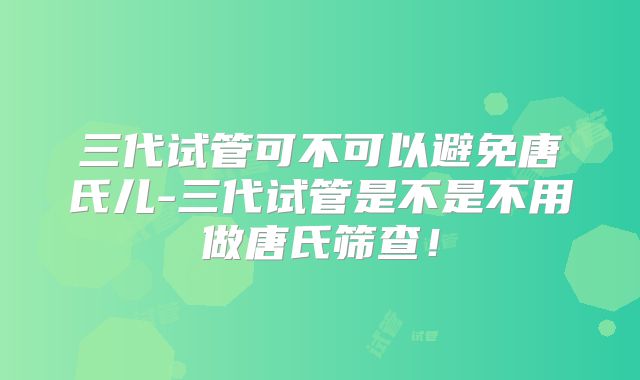 三代试管可不可以避免唐氏儿-三代试管是不是不用做唐氏筛查！
