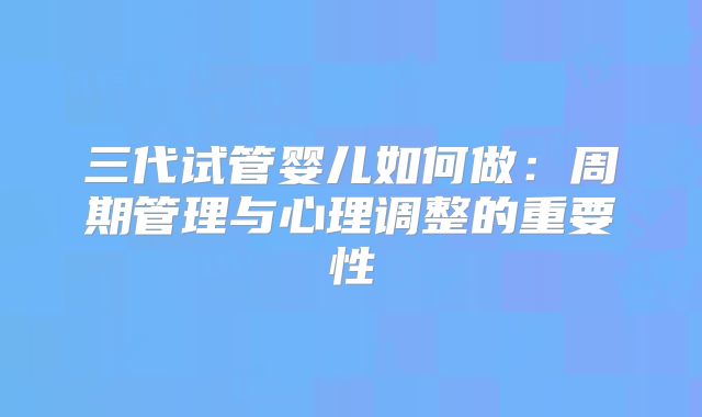 三代试管婴儿如何做：周期管理与心理调整的重要性