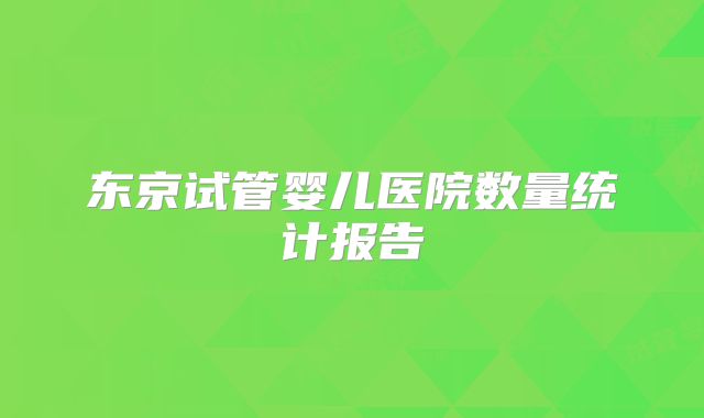东京试管婴儿医院数量统计报告
