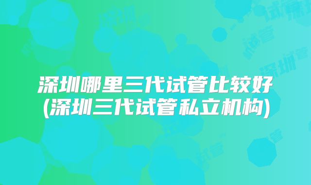 深圳哪里三代试管比较好(深圳三代试管私立机构)