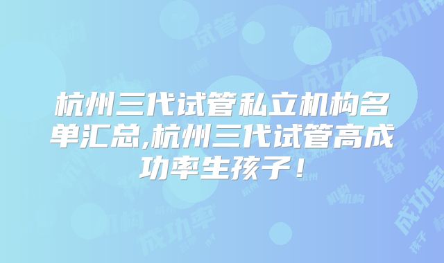 杭州三代试管私立机构名单汇总,杭州三代试管高成功率生孩子!