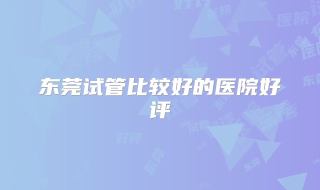 东莞试管比较好的医院好评
