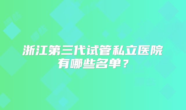 浙江第三代试管私立医院有哪些名单?