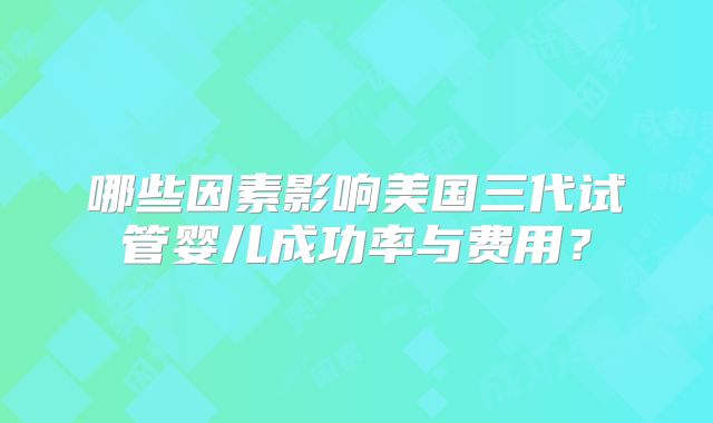 哪些因素影响美国三代试管婴儿成功率与费用?