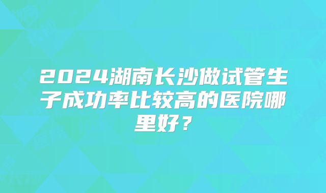 2024湖南长沙做试管生子成功率比较高的医院哪里好?