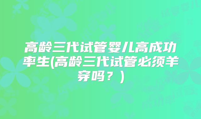 高龄三代试管婴儿高成功率生(高龄三代试管必须羊穿吗？)