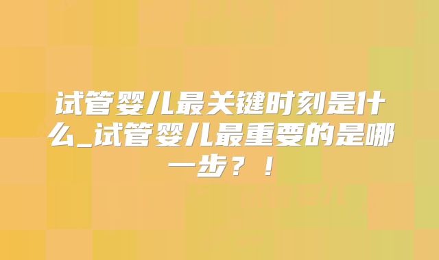 试管婴儿最关键时刻是什么_试管婴儿最重要的是哪一步?!