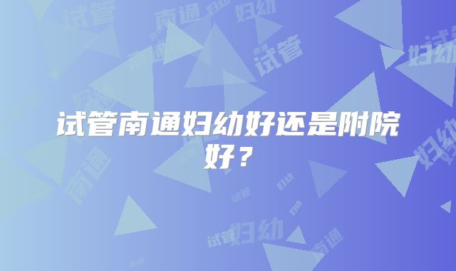 试管南通妇幼好还是附院好？