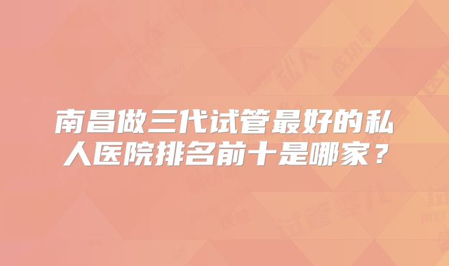 南昌做三代试管最好的私人医院排名前十是哪家？