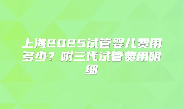上海2025试管婴儿费用多少？附三代试管费用明细