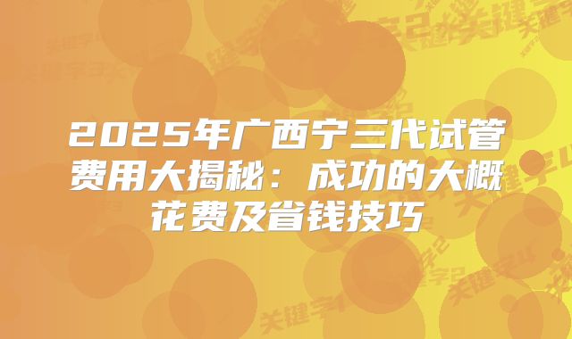 2025年广西宁三代试管费用大揭秘：成功的大概花费及省钱技巧