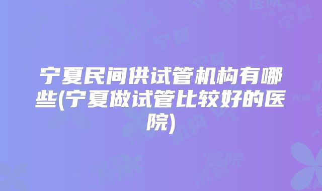 宁夏民间供试管机构有哪些(宁夏做试管比较好的医院)