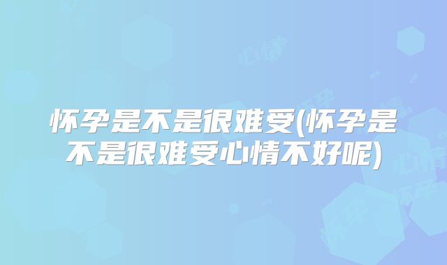 怀孕是不是很难受(怀孕是不是很难受心情不好呢)