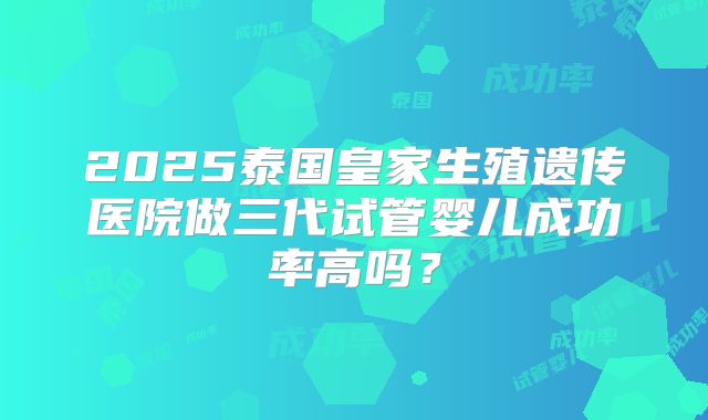 2025泰国皇家生殖遗传医院做三代试管婴儿成功率高吗?