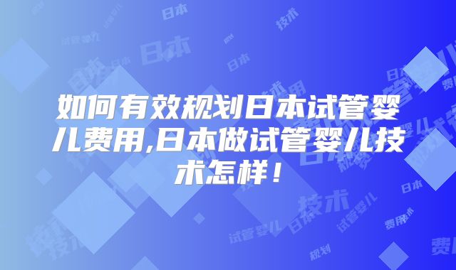 如何有效规划日本试管婴儿费用,日本做试管婴儿技术怎样！