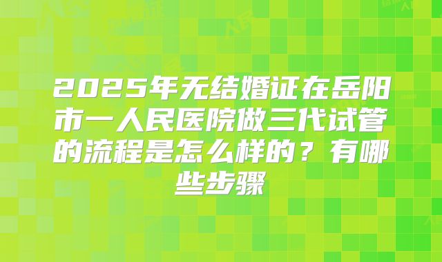 2025年无结婚证在岳阳市一人民医院做三代试管的流程是怎么样的？有哪些步骤