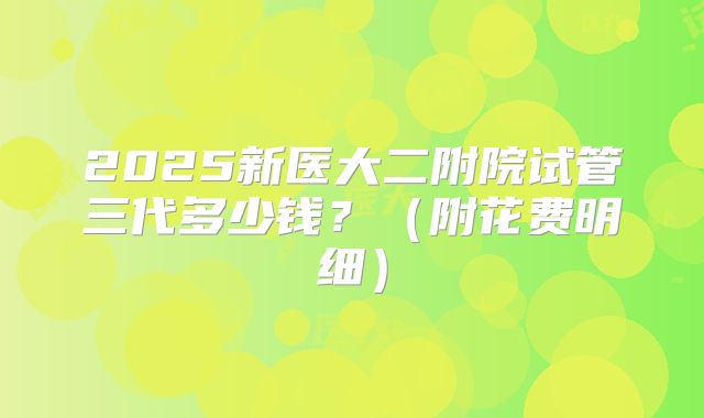 2025新医大二附院试管三代多少钱?(附花费明细)