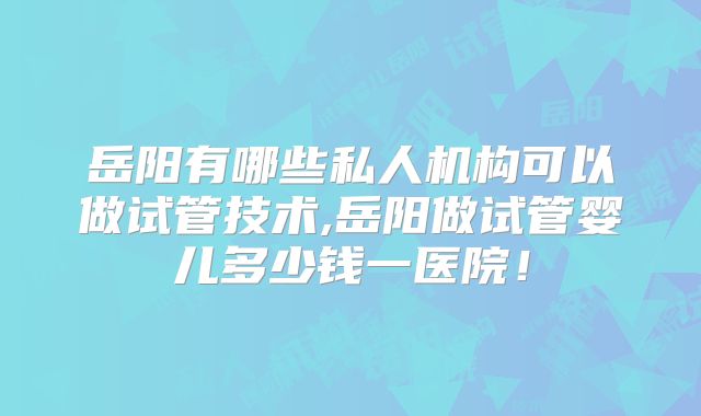 岳阳有哪些私人机构可以做试管技术,岳阳做试管婴儿多少钱一医院！
