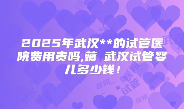 2025年武汉**的试管医院费用贵吗,薅慜武汉试管婴儿多少钱!